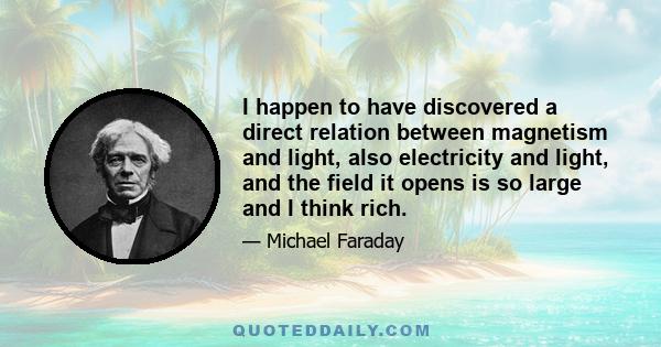 I happen to have discovered a direct relation between magnetism and light, also electricity and light, and the field it opens is so large and I think rich.