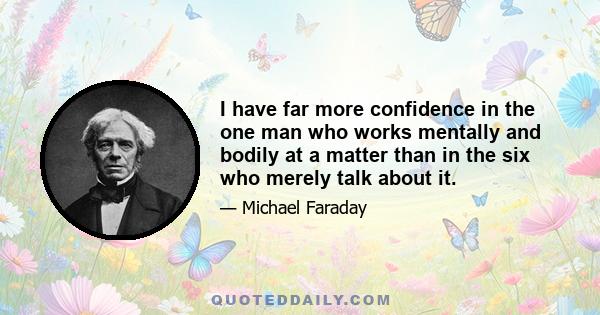 I have far more confidence in the one man who works mentally and bodily at a matter than in the six who merely talk about it.