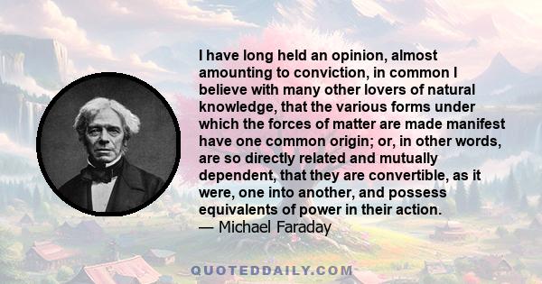 I have long held an opinion, almost amounting to conviction, in common I believe with many other lovers of natural knowledge, that the various forms under which the forces of matter are made manifest have one common