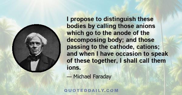 I propose to distinguish these bodies by calling those anions which go to the anode of the decomposing body; and those passing to the cathode, cations; and when I have occasion to speak of these together, I shall call