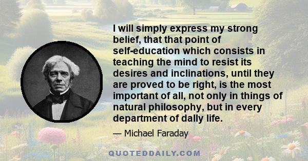 I will simply express my strong belief, that that point of self-education which consists in teaching the mind to resist its desires and inclinations, until they are proved to be right, is the most important of all, not