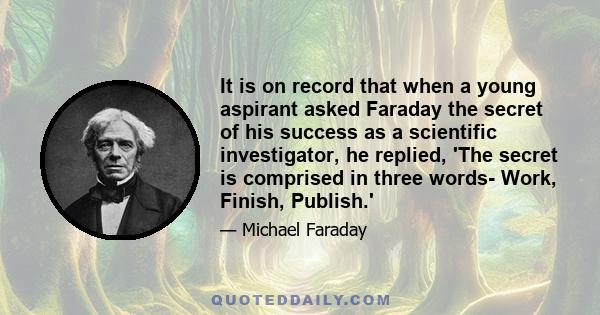 It is on record that when a young aspirant asked Faraday the secret of his success as a scientific investigator, he replied, 'The secret is comprised in three words- Work, Finish, Publish.'