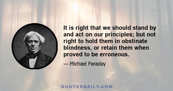 It is right that we should stand by and act on our principles; but not right to hold them in obstinate blindness, or retain them when proved to be erroneous.