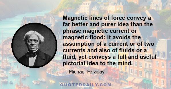 Magnetic lines of force convey a far better and purer idea than the phrase magnetic current or magnetic flood: it avoids the assumption of a current or of two currents and also of fluids or a fluid, yet conveys a full