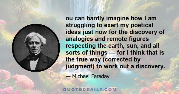 ou can hardly imagine how I am struggling to exert my poetical ideas just now for the discovery of analogies and remote figures respecting the earth, sun, and all sorts of things — for I think that is the true way