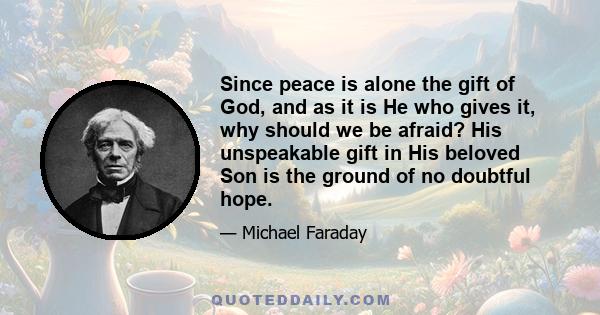 Since peace is alone the gift of God, and as it is He who gives it, why should we be afraid? His unspeakable gift in His beloved Son is the ground of no doubtful hope.