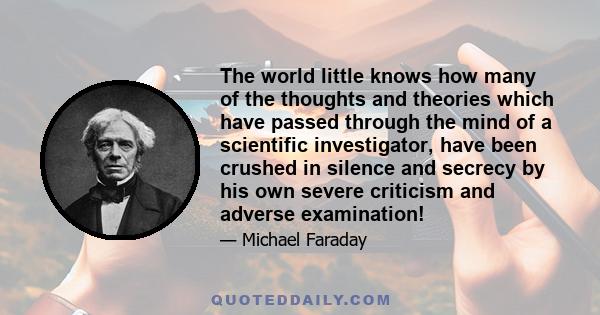 The world little knows how many of the thoughts and theories which have passed through the mind of a scientific investigator, have been crushed in silence and secrecy by his own severe criticism and adverse examination!