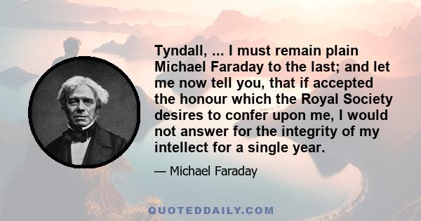 Tyndall, ... I must remain plain Michael Faraday to the last; and let me now tell you, that if accepted the honour which the Royal Society desires to confer upon me, I would not answer for the integrity of my intellect