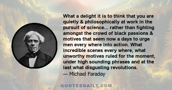 What a delight it is to think that you are quietly & philosophically at work in the pursuit of science... rather than fighting amongst the crowd of black passions & motives that seem now a days to urge men every where