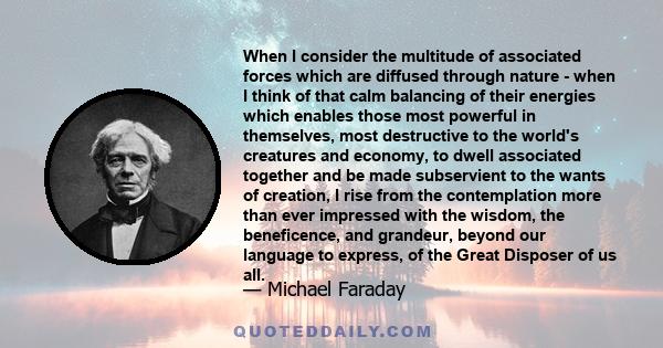 When I consider the multitude of associated forces which are diffused through nature - when I think of that calm balancing of their energies which enables those most powerful in themselves, most destructive to the