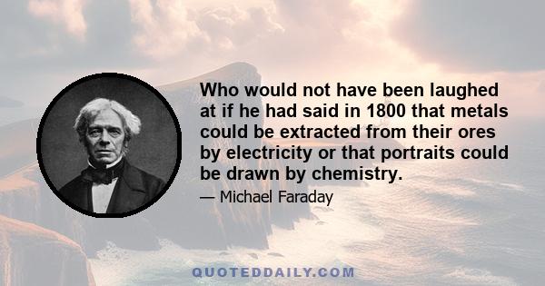 Who would not have been laughed at if he had said in 1800 that metals could be extracted from their ores by electricity or that portraits could be drawn by chemistry.