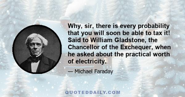 Why, sir, there is every probability that you will soon be able to tax it! Said to William Gladstone, the Chancellor of the Exchequer, when he asked about the practical worth of electricity.