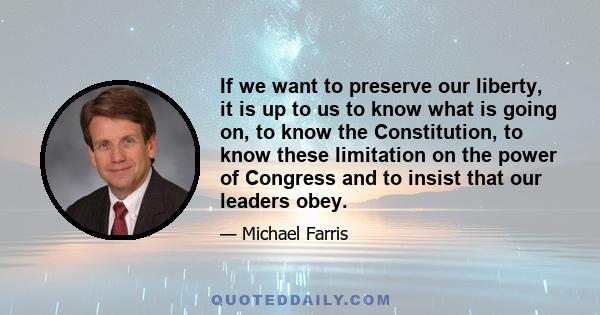 If we want to preserve our liberty, it is up to us to know what is going on, to know the Constitution, to know these limitation on the power of Congress and to insist that our leaders obey.