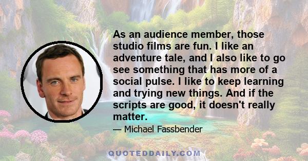 As an audience member, those studio films are fun. I like an adventure tale, and I also like to go see something that has more of a social pulse. I like to keep learning and trying new things. And if the scripts are