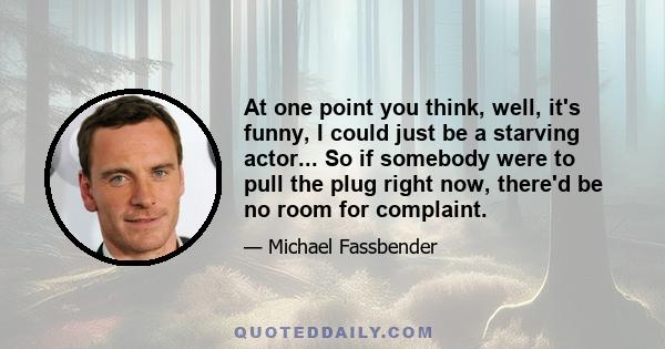 At one point you think, well, it's funny, I could just be a starving actor... So if somebody were to pull the plug right now, there'd be no room for complaint.