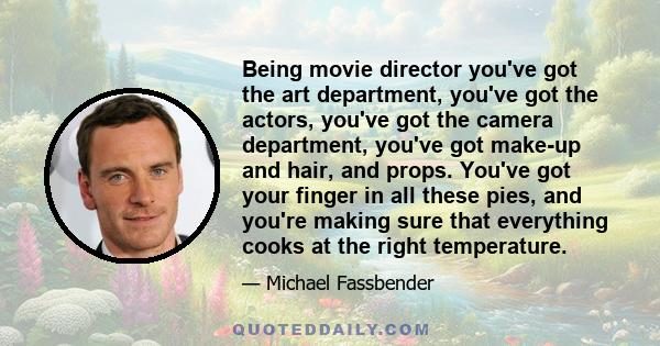 Being movie director you've got the art department, you've got the actors, you've got the camera department, you've got make-up and hair, and props. You've got your finger in all these pies, and you're making sure that