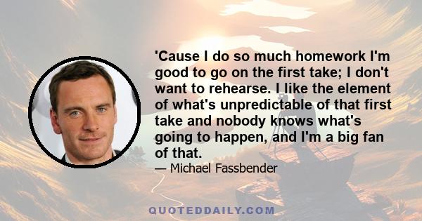'Cause I do so much homework I'm good to go on the first take; I don't want to rehearse. I like the element of what's unpredictable of that first take and nobody knows what's going to happen, and I'm a big fan of that.