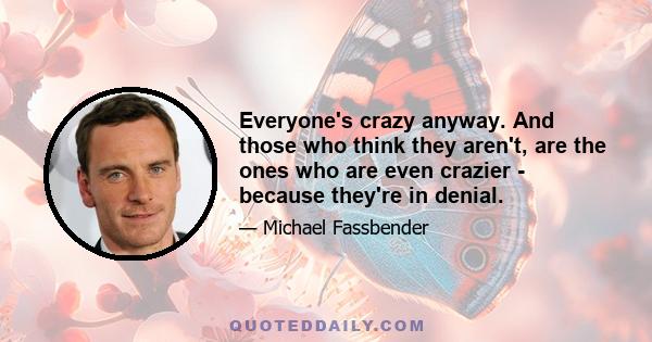 Everyone's crazy anyway. And those who think they aren't, are the ones who are even crazier - because they're in denial.