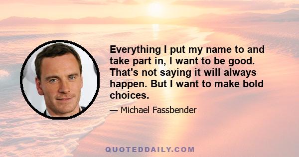 Everything I put my name to and take part in, I want to be good. That's not saying it will always happen. But I want to make bold choices.