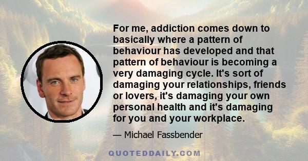 For me, addiction comes down to basically where a pattern of behaviour has developed and that pattern of behaviour is becoming a very damaging cycle. It's sort of damaging your relationships, friends or lovers, it's