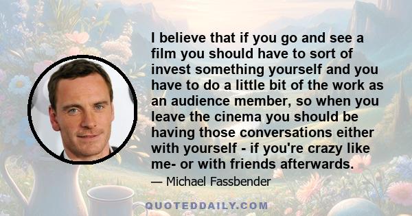 I believe that if you go and see a film you should have to sort of invest something yourself and you have to do a little bit of the work as an audience member, so when you leave the cinema you should be having those