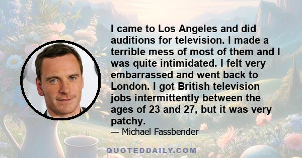 I came to Los Angeles and did auditions for television. I made a terrible mess of most of them and I was quite intimidated. I felt very embarrassed and went back to London. I got British television jobs intermittently