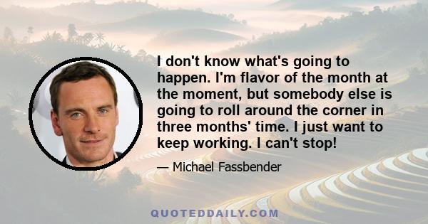 I don't know what's going to happen. I'm flavor of the month at the moment, but somebody else is going to roll around the corner in three months' time. I just want to keep working. I can't stop!