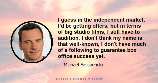 I guess in the independent market, I'd be getting offers, but in terms of big studio films, I still have to audition. I don't think my name is that well-known, I don't have much of a following to guarantee box office