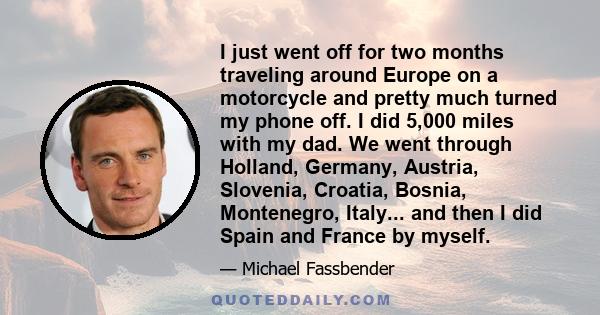 I just went off for two months traveling around Europe on a motorcycle and pretty much turned my phone off. I did 5,000 miles with my dad. We went through Holland, Germany, Austria, Slovenia, Croatia, Bosnia,