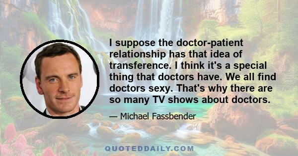 I suppose the doctor-patient relationship has that idea of transference. I think it's a special thing that doctors have. We all find doctors sexy. That's why there are so many TV shows about doctors.