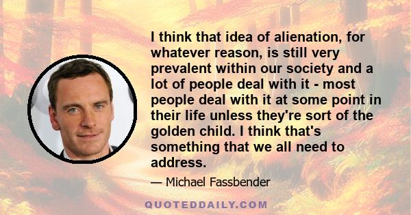 I think that idea of alienation, for whatever reason, is still very prevalent within our society and a lot of people deal with it - most people deal with it at some point in their life unless they're sort of the golden