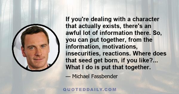 If you're dealing with a character that actually exists, there's an awful lot of information there. So, you can put together, from the information, motivations, insecurities, reactions. Where does that seed get born, if 