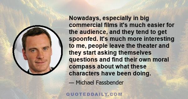 Nowadays, especially in big commercial films it's much easier for the audience, and they tend to get spoonfed. It's much more interesting to me, people leave the theater and they start asking themselves questions and