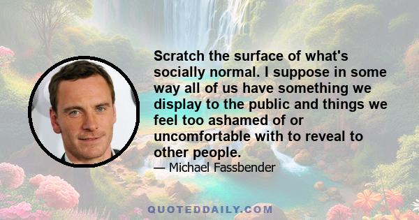 Scratch the surface of what's socially normal. I suppose in some way all of us have something we display to the public and things we feel too ashamed of or uncomfortable with to reveal to other people.