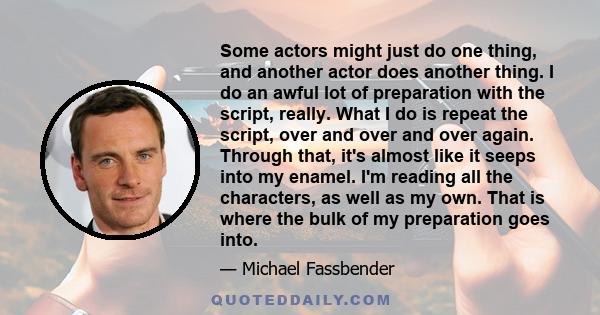 Some actors might just do one thing, and another actor does another thing. I do an awful lot of preparation with the script, really. What I do is repeat the script, over and over and over again. Through that, it's