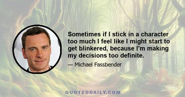 Sometimes if I stick in a character too much I feel like I might start to get blinkered, because I'm making my decisions too definite.