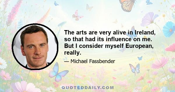 The arts are very alive in Ireland, so that had its influence on me. But I consider myself European, really.