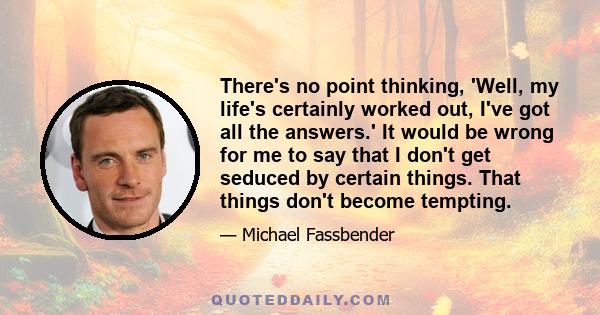 There's no point thinking, 'Well, my life's certainly worked out, I've got all the answers.' It would be wrong for me to say that I don't get seduced by certain things. That things don't become tempting.