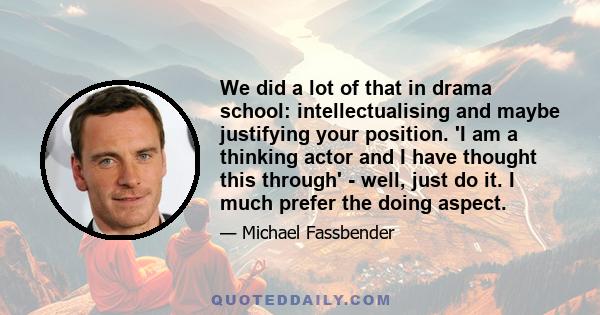 We did a lot of that in drama school: intellectualising and maybe justifying your position. 'I am a thinking actor and I have thought this through' - well, just do it. I much prefer the doing aspect.