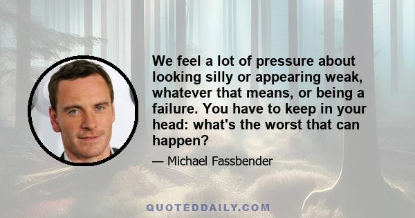 We feel a lot of pressure about looking silly or appearing weak, whatever that means, or being a failure. You have to keep in your head: what's the worst that can happen?