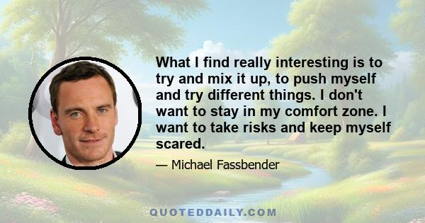 What I find really interesting is to try and mix it up, to push myself and try different things. I don't want to stay in my comfort zone. I want to take risks and keep myself scared.