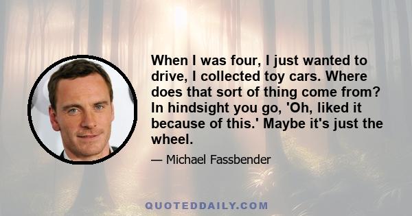 When I was four, I just wanted to drive, I collected toy cars. Where does that sort of thing come from? In hindsight you go, 'Oh, liked it because of this.' Maybe it's just the wheel.