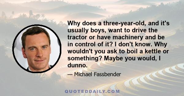 Why does a three-year-old, and it's usually boys, want to drive the tractor or have machinery and be in control of it? I don't know. Why wouldn't you ask to boil a kettle or something? Maybe you would, I dunno.