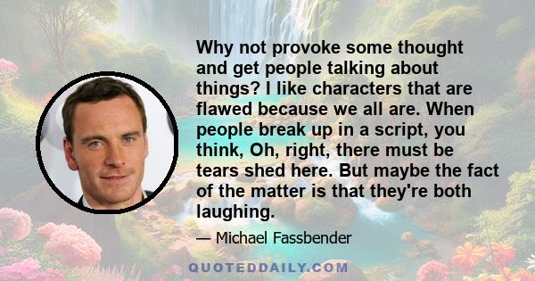 Why not provoke some thought and get people talking about things? I like characters that are flawed because we all are. When people break up in a script, you think, Oh, right, there must be tears shed here. But maybe