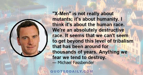 X-Men is not really about mutants; it's about humanity. I think it's about the human race. We're an absolutely destructive race. It seems that we can't seem to get beyond this level of tribalism that has been around for 