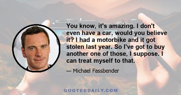 You know, it's amazing. I don't even have a car, would you believe it? I had a motorbike and it got stolen last year. So I've got to buy another one of those, I suppose. I can treat myself to that.