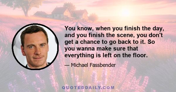 You know, when you finish the day, and you finish the scene, you don't get a chance to go back to it. So you wanna make sure that everything is left on the floor.