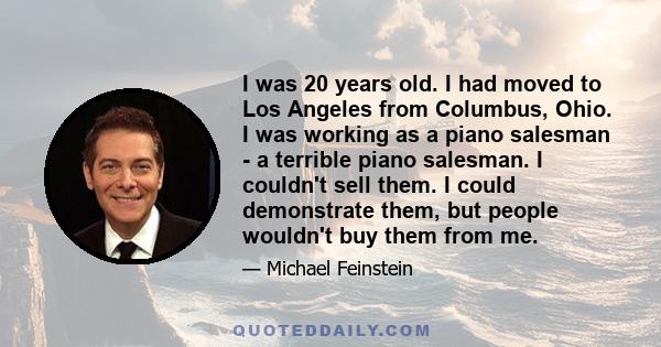 I was 20 years old. I had moved to Los Angeles from Columbus, Ohio. I was working as a piano salesman - a terrible piano salesman. I couldn't sell them. I could demonstrate them, but people wouldn't buy them from me.