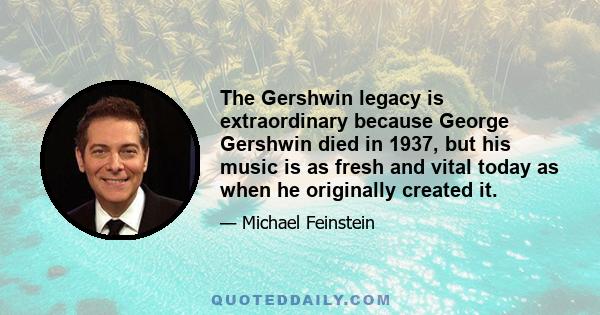 The Gershwin legacy is extraordinary because George Gershwin died in 1937, but his music is as fresh and vital today as when he originally created it.