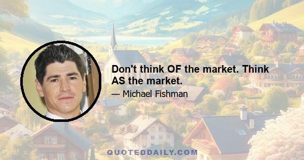 Don't think OF the market. Think AS the market.